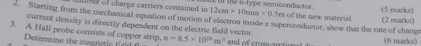 (5 marks)
nver of charge carriers contained in 12cmtimes 10mmtimes 0.5m of the new material
(2 marks)
2.Starting from the mechanical equation of motion of electron inside a superconductor, show that the rate of change
current density is directly dependent on the electric field vector.
3.A Hall probe consists of copper strip, n=8.5times 10^28m^-3 and of cross-sectional
Determine the magnetic field
(6 marks)