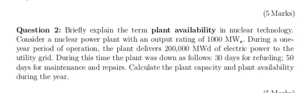 (5 Marks)
Question 2: Briefly explain the term plant availability in nuclear technology.
Consider a nuclear power plant with an output rating of 1000MW_(e) . During a one-
year period of operation , the plant delivers 200 .000 MWd of electric power to the
utility grid. During this time the plant was down as follows: 30 days for refueling; 50
days for maintenance and repairs. Calculate the plant capacity and plant availability
during the year.