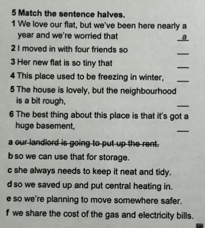 5 Match the sentence halves.
1 We love our flat.but we've been here nearly a
year and we're worried that
__
21 moved in with four friends so
__
3 Her new flat is so tiny that
__
4 This place used to be freezing in winter,
__
5 The house is lovely , but the neighbourhood
is a bit rough,
__
6 The best thing about this place is that it's got a
huge basement,
__
a our landlord is going to put up the rent.
b so we can use that for storage.
c she always needs to keep it neat and tidy.
d so we saved up and put central heating in.
e so we're planning to move somewhere safer.
f we share the cost of the gas and electricity bills.