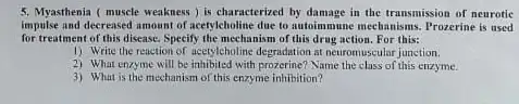 5. Myasthenia ( muscle weakness ) is characterized by damage in the transmission of neurotic
impulse and decreased amount of acetyleholine due to autoimmune mechanisms. Prozerine is used
for treatment of this disease.Specify the mechanism of this drug action. For this:
1) Write the reaction of acceptebolin.: degradation at neuromuscular junction.
2) What enzyme will be inhibited with prozerine? Name the class of this enzyme.
3) What is the mechanism of this enzyme inhibition?