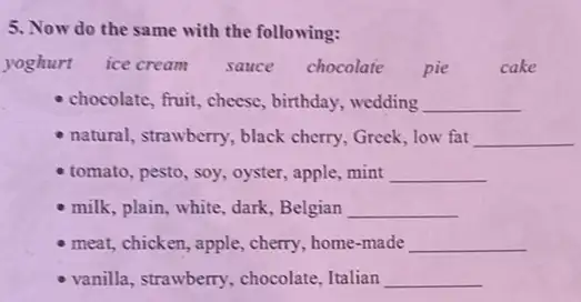 5. Now do the same with the following:
yoghurt ice cream sauce chocolate pie cake
chocolate, fruit, cheese , birthday, wedding __
natural, strawberry, black cherry, Greek, low fat __
tomato, pesto, soy, oyster , apple,mint __
milk, plain, white, dark , Belgian __
meat, chicken, apple, cherry home-made __
vanilla, strawberry, chocolate Italian __