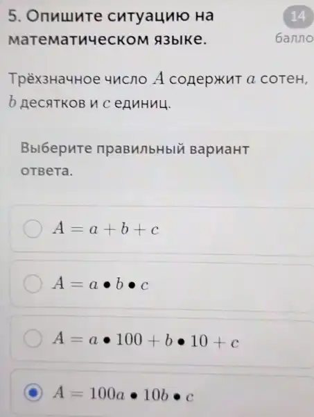 5 Onnuure cutyaunto Ha
MaTeMaTuyeCKON A3blke.
TpèX3Ha4Hoe uncno A conep KuT a coTeH,
b necaTKOB V cennHuu.
Bbl6epure npaBM/1bHblV BapuaHT
OTBeTa.
A=a+b+c
A=acdot bbullet c
A=acdot 100+bcdot 10+c
C A=100acdot 10bcdot c