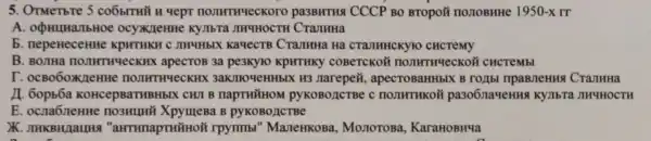 5. OTMeTbre 5 COÓITHY H Yept pa3BHTH4 CCCP BO BTOpO#nonoBHHe 1950-x rr
A ocyx/leHHe KyJIbTa JIHYHOCTH CTaJIHHa
b. nepeHeceHHe KPHTHKH C JIHYHbIX KaqecTB CraJIHHa Ha CTAJIHHCKYTO CHCTEMY
B. BOJIHa HOJIHTHYeCH (HX apecTOB 3a pe3Kyto KpHTHKY COBeTCKOM noJIHTHYeCKO i cHCTeMbl
r . ocBo6oxneHHe HOJIHTHYeCK HX 3aKJTHOYeHHbIX H3 Jarepeã , apecTOBaHHbIX B CranHHa
11. 60pb6a KOHCepBaTHBHbIX CWI B napTHYHOM PYKOBOACTBe C pa306naqeHH KYTIbTa JHYHOCTH
E. ocna6neHH XpymeBa B pyKOBOACTBe
"aHTHnapTHiāHoN rpyrmbl "ManeHKOBa,MonoroBa KaraHOBHYa