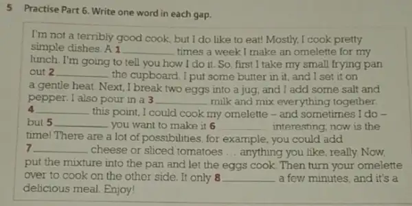 5 Practise Part 6. Write one word in each gap.
I'm not a terribly good cook, but I do like to eat!Mostly, I cook pretty
simple dishes. A1 __ times a week I make an omelette for my
lunch. I'm going to tell you how I do it. So, first I take my small frying pan
out 2 __ the cupboard. I put some butter in it, and I set it on
a gentle heat. Next , I break two eggs into a jug, and I add some salt and
pepper. I also pour in a 3 __ milk and mix everything together.
4 __ this point, I could cook my omelette - and sometimes I do -
but 5 __ . you want to make it 6 __ interesting, now is the
time! There are a lot of possibilities, for example, you could add
7 __ cheese or sliced tomatoes __ anything you like, really Now,
put the mixture into the pan and let the eggs cook. Then turn your omelette
over to cook on the other side. It only 8 __ a few minutes, and it's a
delicious meal. Enjoy!