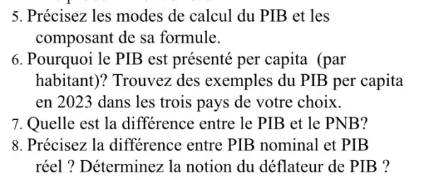 5. Précisez les modes de calcul du PIB et les
composant de sa formule.
6. Pourquoi le PIE 3 est présenté per capita (par
habitant)? Trouvez des exemples du PIB per capita
en 2023 dans les trois pays de votre choix.
7. Quelle est la différence entre le PIB et le PN VB?
8. Précisez la différence entre PIB nominal et PIB
réel ? Déterminez la notion du déflateur de PIB ?