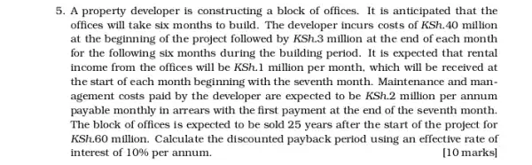 5. A property developer is constructing a block of offices. It is anticipated that the
offices will take six months to build. The developer incurs costs of KSh.40 million
at the beginning of the project followed by KSh.3 million at the end of each month
for the following six months during the building period. It is expected that rental
income from the offices will be KSh.1 million per month, which will be received at
the start of each month beginning with the seventh month. Maintenance and man-
agement costs paid by the developer are expected to be KSh.2 million per annum
payable monthly in arrears with the first payment at the end of the seventh month.
The block of offices is expected to be sold 25 years after the start of the project for
KSh,60 million. Calculate the discounted payback period using an effective rate of
interest of 10%  per annum.	[10 marks]