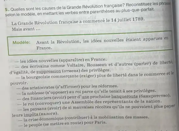 5. Quelles sont les causes de la Grande Révolution française? Reconstituez les phrases
selon le modèle, en mettant les verbes entre parenthèses au plus-que -parfait.
La Grande Révolution francaise a commencé le 14 juillet 1789.
Mais avant __
Modèle: Avant la Révolution, les idées nouvelles étaient apparues en
France.
- les idées nouvelles (apparañtre) en France.
 des écrivains comme Voltaire, Rousseau et d 'autres' (parler) de liberte
d'égalité, de suppression (ormeria) des privileges.
__
la bourgeoisie commercante (exiger) plus de liberté dans le commerce et le
pouvoir.
__ des aristocrates (s'affirmer)pour les réformes.
__ la noblesse s' opposer) au roi parce qu'elle tenait à ses privilèges.
__ des financiers (avoir) peur d'une prochaine banqueroute (6aHKpOTCTBO).
__ le roi (convoquer)une Assemblée des représentants de la nation.
__ les paysans (avoir) de si mauvaises récoltes qu'ils ne pouvaient plus payer
leurs impôts (HaziorH).
__
la crise économique (contribuer) à la mobilisation des masses.
__ le peuple (se mettre en route) pour Paris.