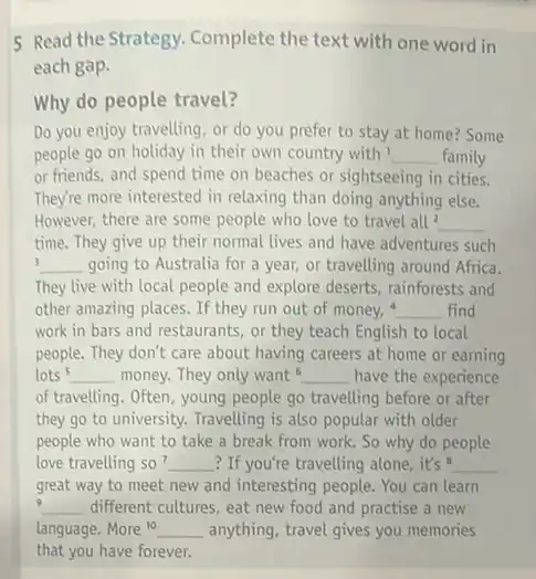 5 Read the Strategy.Complete the text with one word in
each gap.
Why do people travel?
Do you enjoy travelling or do you prefer to stay at home?Some
people go on holiday in their own country with I __ family
or friends, and spend time on beaches or sightseeing in cities.
They're more interested in relaxing than doing anything else.
However, there are some people who love to travel all^2 __
time. They give up their normal lives and have adventures such
3 __ going to Australia for a year, or travelling around Africa.
They live with local people and explore deserts rainforests and
other amazing places. If they run out of money, __ find
work in bars and restaurants, or they teach English to local
people. They don't care about having careers at home or earning
lots s __ money. They only want __ have the experience
of travelling. Often, young people go travelling before or after
they go to university.Travelling is also popular with older
people who want to take a break from work. So why do people
love travelling so? __ ? If you're travelling alone it's 8 __
great way to meet new and interesting people You can learn
9 __ different cultures, eat new food and practise a new