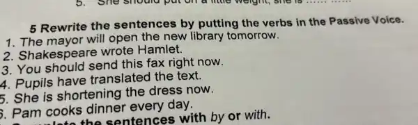 5 Rewrite the sentences by putting the verbs in the Passive Voice.
1. The mavor will open the new library tomorrow.
2. Shakespea re wrote Hamlet.
3. You this fax right now.
4. Pupils have translated the text.
5. She is shortening the dress now.
Pam cooks every day.
the sentences with by or with.