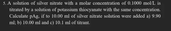 5. A solution of silver nitrate with a molar concentration of 0.1000mol/L is
titrated by a solution of potassium thiocyanate with the same concentration.
Calculate pAg, if to 10.00 ml of silver nitrate solution were added a) 9.90
ml; b) 10.00 ml and c) 10.1 ml of titrant.