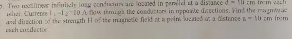 5. Two rectilinear infinitely long conductors are located in parallel at a distance d=10 cm from each
other. Currents I_(1)=I_(2)=10 A flow through the conductors in opposite directions.Find the magnitude
and direction of the strength H of the magnetic field at a point located at a distance a=10 cm from
each conductor.