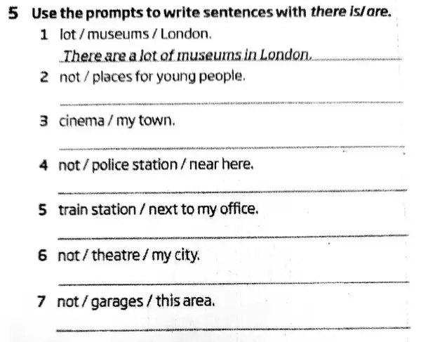 5 Use the prompts to write sentences with there islare.
1 lot/museums /London.
There are a lot of museumsin London. __
2 not/places for young people.
__
3 cinema/my town.
__
4 not/police station Anear here.
__
5 train station / next to my office.
__
6 not / theatre / my city.
__
7 not/garages / this area.
__