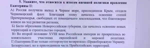 5. VKazKHTe, TTO OTHOCHTCA K HTOTAM
EkarepHHbI II:
A) Poccus no.TryuHua BbIXOI B YepHoe Mope , IIpHCOeZIHHHUIa Kp5IM , co3)IaJIa
QIOT. Exarozaps 3TOMy HaHaJIOCE OCBOeHIE cremezi
IIpHYepHOMOP5S , CBO6OZHbIX OT 3eMJIeBIIa/TeHHK, TTO 6)IaroTBopHO
BJIHSUIO Hà XOJI pa3BHTHK perHOHa;
b) bbura oôpa30BaH HOBOpOCCH Tickaa TyóepHING, TILe Havaziocs OCBOeHHe HOBbIX
TeppHTOpHỮ H CTPOHTE,IIISCTBO TOpO:TOB;
B) Bo Bropo# no.10BHHe XVIII BeKa PoccuñcKas IMMTepHI He IIpeBpaTHIaC5 BO
BJIMSTTeJIbHOTO yyacTHHKa eBporreñcKoã II MHPOBOH HOJIHTHKH.
I) Ekarepunta II He TOIIEKO <<OTTOPIHYTOC (IIpaBo6epexHyro ykpaHHy,
berropyccHro), HO H