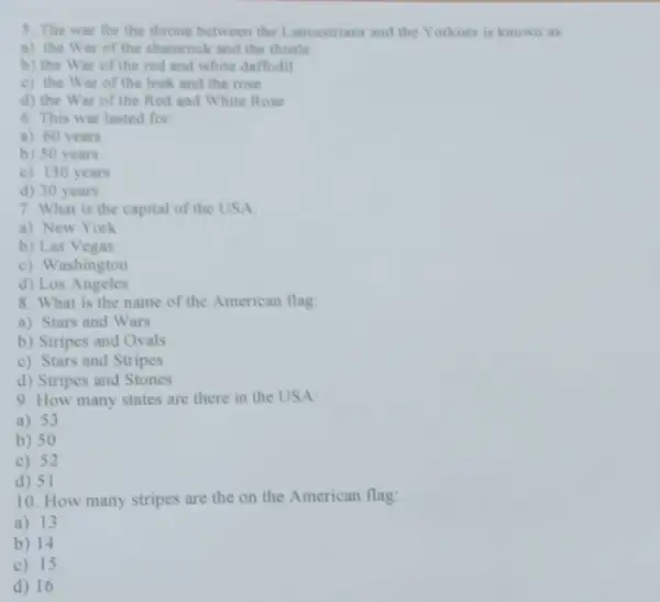 5. The war for the throne between the Lancastrians and the Yorkists is known as
a) the War of the shamrock and the thistle
b) the War of the red and white daffodil
c) the War of the leek and the rose
d) the War of the Red and White Rose
6. This war lasted for
a) 60 years
b) 50 years
c) 130 years
d) 30 years
7. What is the capital of the USA
a) New York
b) Las Vegas
c) Washington
d) Los Angeles
8. What is the name of the American flag:
a) Stars and Wars
b) Stripes and Ovals
c) Stars and Stripes
d) Stripes and Stones
9. How many states are there in the USA:
a) 53
b) 50
c) 52
d) 51
10. How many stripes are the on the American flag:
a) 13
b) 14
c) 15
d) 16