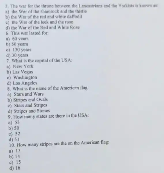 5. The war for the throne between the Lancastrians and the Yorkists is known as:
a) the War of the shamrock and the thistle
b) the War of the red and white daffodil
c) the War of the leek and the rose
d) the War of the Red and White Rose
6. This war lasted for:
a) 60 years
b) 50 years
c) 130 years
d) 30 years
7. What is the capital of the USA:
a) New York
b) Las Vegas
c) Washington
d) Los Angeles
8. What is the name of the American flag:
a) Stars and Wars
b) Stripes and Ovals
c) Stars and Stripes
d) Stripes and Stones
9. How many states are there in the USA:
a) 53
b) 50
c) 52
d) 51
10. How many stripes are the on the American flag:
a) 13
b) 14
c) 15
d) 16