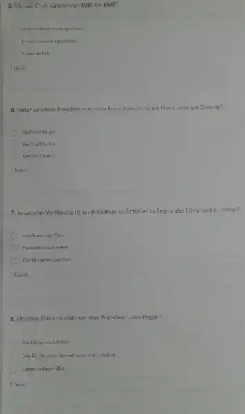 5. Wo war Erich Kastner von 1983 bis 1945?
Erist in Deutschland geblieben.
C Er hat in Amerika gearbeitet.
Er war im Exil.
16ann
6. Unter welchem Pseudonym schrieb Erich Kastner fur die Neue Leipziger Zeitung?
Berthold Burger
Berthold Buhler
Berthold Brecht
16ann
7. In welcher Verfilmung ist Erich Kastner als Erzahler zu Beginn des Films kurzzu sehen?
Konferenz der Tiere
Pünktchen und Anton
Das doppelte Lottchen
16ann
8. Welches Werk handelt von dem Madchen Luise Pogge?
Punktchen und Anton
C Der 35. Mai oder Konrad reicet in die Sudsee
Leben in dieser Zeit
16ann