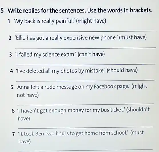 5 Write replies for the sentences. Use the words in brackets.
1 My back is really painful." (might have)
__
2 'Ellie has got a really expensive new phone." (must have)
__
3 1failed my science exam ! (can't have)
__
4 'I've deleted all my photos by mistake (should have)
__
5 'Anna left a rude message on my Facebook page.' (might
not have)
__
6 'I haven't got enough money for my bus ticket." (shouldn't
have)
__
7 "It took Ben two hours to get home from school.(must
have)
__