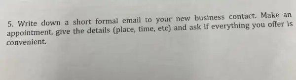 5. Write down a short formal email to your new business contact. Make an
appointment, give the details (place, time, etc ) and ask if everything you offer is
convenient.