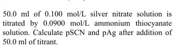 50.0 ml of 0.100mol/L silver nitrate solution is
titrated by 0.0900mol/L ammonium thiocyanate
solution. Calculate : pSCN and pAg after addition of
50.0 ml of titrant.