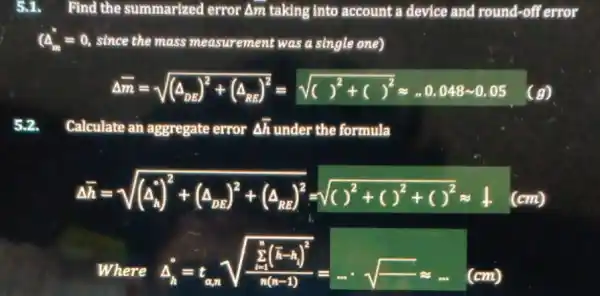 5.1. Find the summarized error Am taking into account a device and round-off error
(4_(m)^ast =0 , since the mass measurement was a single one)
Delta bar (m)=sqrt ((Delta _(ba))^2+(Delta _(ma))^2)=sqrt (( )^2+( )^2)approx -0.048-0.05 (g)
52. Calculate an aggregate error Delta bar (h) under the formula
Delta bar (h)=sqrt ((a_(lambda ))^2+(a_(nc))^2+(a_(nB))^2)=sqrt (( )^2+( )^2+( )^2)approx 1 (cm)
Where
Delta _(n)=t_(an)sqrt ((sum _(n)^b(bar (h)-bar (h))^2))/(frac (bar (h)(n-1)^2)(n(n-1)))=ldots }sqrt (-)approx ldots (cm)