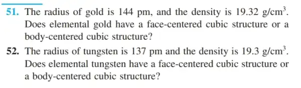 51. The radius of gold is 144 pm , and the density is 19.32g/cm^3
Does elemental gold have a face -centered cubic : structure or a
body-centered cubic structure?
52. The radius of tungsten is 137 pm and the density is 19.3g/cm^3
Does elemental I tungsten have a face-centered I cubic structure or
a body-centered I cubic structure?