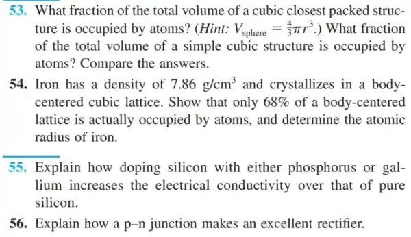 53. What fraction of the total volume of a cubic closest packed struc-
ture is occupied by atoms? (Hint: V_(sphere)=(4)/(3)pi r^3 ) What fraction
of the total volume of a simple cubic structure is occupied by
atoms? Compare the answers.
54. Iron has a density of 7.86g/cm^3 and crystallizes in a body-
centered cubic lattice. Show that only 68%  of a body-centered
lattice is actually occupied by atoms , and determine the atomic
radius of iron.
55. Explain how doping silicon with either phosphorus or gal-
lium increases the electrical conductivity over that of pure
silicon.
56. Explain how a p-n junction makes an excellent rectifier.