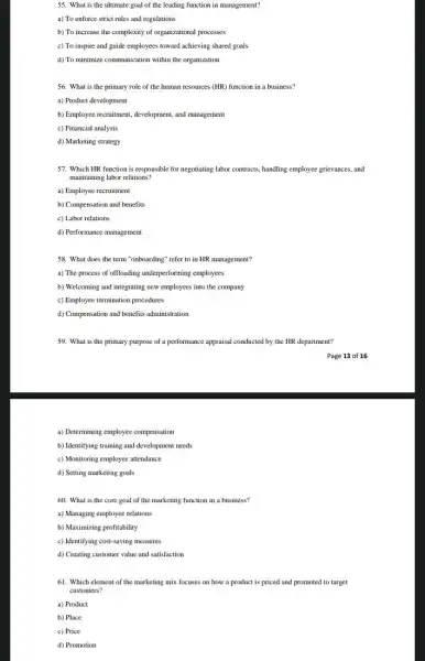 55. What is the ultimate goal of the leading function in management?
a) To enforce strict rules and regulations
b) To increase the complexity of organizational processes
c) To inspire and guide employees toward achieving shared goals
d) To minimize communication within the organization
56. What is the primary role of the human resources (HR) function in a business?
a) Product development
b) Employee recruitment, development,and management
c) Financial analysis
d) Marketing strategy
57. Which HR function is responsible for negotiating labor contracts, handling employee grievances, and
maintaining labor relations?
a) Employee recruitment
b) Compensation and benefits
c) Labor relations
d) Performance management
58. What does the term "onboarding" refer to in HR management?
a) The process of offloading underperforming employees
b) Welcoming and integrating new employees into the company
c) Employee termination procedures
d) Compensation and benefits administration
59. What is the primary purpose of a performance appraisal conducted by the HR department?
a) Determining employee compensation
b) Identifying training and development needs
c) Monitoring employee attendance
d) Setting marketing goals
60. What is the core goal of the marketing function in a business?
a) Managing employee relations
b) Maximizing profitability
c) Identifying cost-saving measures
d) Creating customer value and satisfaction
61. Which element of the marketing mix focuses on how a product is priced and promoted to target
customers?
a) Product
b) Place
c) Price
d) Promotion