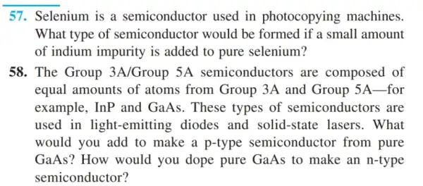 __
57. Selenium is a semiconductor used in photocopying machines.
What type of semiconductor would be formed if a small amount
of indium impurity is added to pure selenium?
58. The Group 3A/Group 5A semiconductors are composed of
equal amounts of atoms from Group 3A and Group 5A-for
example, InP and GaAs. These types of semiconductors are
used in light -emitting diodes and solid-state : lasers. What
would you add to make a p-type semiconductor from pure
GaAs? How would you dope pure GaAs to make an n-type
semiconductor?