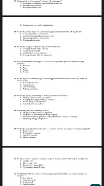 57. What does the term "onboarding" refer to in HR management?
A. The process of underperforming employees
B. Integrating new employees
C. Recruitment and selection
D. Compensation and benefits administration
58. What is the of a performance appraisal conducted by the HR department?
A. Monitoring employee performance
B. Identifying training and development needs
C. Determining employee compensation
D. Setting marketing goals
A. Managing the sales of the company
B. Maximizing profitability
C. Identifying cost-saving measures
D. Creating customer value and satisfaction
60. Which element of the marketing mix focuses on how a product is priced and branded to target
customers?
A. Promotion
B. Place
C. Pricing
D. Product
61. What is the process of identifying and evaluating potential markets and customers for a product or
service called?
A. Product development
B. Market research
D. Performance analysis
62. What is the primary responsibility of the finance function in a business?
A. Ensuring sufficient sources of finances
B. Managing the company s financial resources
C. Product design and development
D. Market research and analysis
A. The physical characteristics of a product
B. The process of advertising campaigns
C. The creation and management of a unique identity for a product or company
D. The pricing strategy for a product
64. What is the financial statement that shows a company's revenues and expenses over a specific period?
A. Balance sheet
B. Profit and loss statement
C. Cash flow statement
D. Income statement
65. What financial ratio measures a company's ability to pay its short-tern debts with its current assets?
A. Liquidity ratio
B. Debt-to-equity ratio
C. Return on investment (ROI)
D. Price-earnings ratio (P/Eratio)
66. What term describes the process of determining the optimal mix of debt and equity financing for a
company?
A. Cost analysis
C. Credit control
D. Capital structure