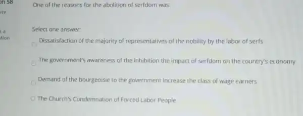 on 58
a
tion
One of the reasons for the abolition of serfdom was:
Select one answer:
Dissatisfaction of the majority of representatives of the nobility by the labor of serfs
The government's awareness of the inhibition the impact of serfdom on the country's economy
Demand of the bourgeoisie to the government Increase the class of wage earners
The Church's Condemnation of Forced Labor People