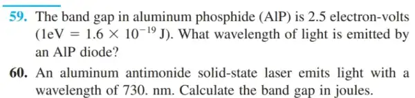 __
59. The band gap in aluminum phosphide (AlP) is 2.5 electron-volts
(1eV=1.6times 10^-19J) . What wavelength of light is emitted by
an AIP diode?
60. An aluminum antimonide solid-state laser emits light with a
wavelength of 730 . nm. Calculate the band gap in joules.