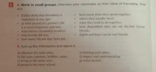 5
A. Work in small groups. Interview your classmates on their ideas of friendship. Find
out:
- if they think that friendship is
important at any age;
- at what period of a person's life
it is most important and why;
- what factors friendship involves:
why friends fall out;
how much time they spend together;
where they usually meet;
what they tend to do together;
how dependent they are on his/her friend,
friends:
if girls and boys can be real friends.
how many friends they have got;
B. Sum up the information and report it.
a) affection for each other;
e) helping each other;
b) the same interests , hobbies, aims;
f) respect and understanding;
g) other factors.
c) living in the same area;
d) going to the same school