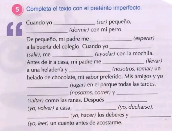 5)Completa el texto con el pretérito imperfecto.
Cuando yo __ (ser) pequeño,
__ (dormir) con mi perro.
De pequeño, mi padre me __ (esperar)
a la puerta del colegio. Cuando yo __
(salir), me __ (ayudar) con la mochila.
Antes de ir a casa, mi padre me __ (llevar)
a una heladería y __ (nosotros, tomar) un
helado de chocolate, mi sabor preferido. Mis amigos y yo
__ (jugar) en el parque todas las tardes.
__ (nosotros, correr) y __
(saltar) como las ranas Después __
(yo, volver) a casa, __ (yo, ducharse),
__ (yo, hacer) los deberes y __
(yo, leer) un cuento antes de acostarme.