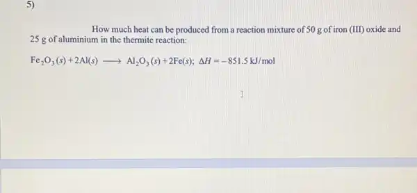 5)
How much heat can be produced from a reaction mixture of 50 gof iron (III) oxide and
25 g of aluminium in the thermite reaction:
Fe_(2)O_(3)(s)+2Al(s)arrow Al_(2)O_(3)(s)+2Fe(s);Delta H=-851.5kJ/m