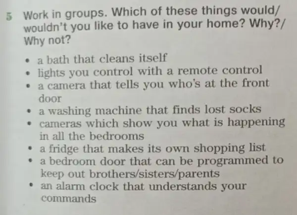 5
Work in groups . Which of these things would
wouldn't you like to have in your home? Why?
Why not?
a bath that cleans itself
lights you control with a remote control
a camera that tells you who's at the front
door
a washing machine that finds lost socks
cameras which show you what is happening
in all the bedrooms
a fridge that makes its own list
a bedroom door that can be programmed to
keep out brothers /sisters /parents
an alarm clock that understands your
commands