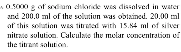 6. 0.5000 g of sodium chloride was dissolved in water
and 200.0 ml of the solution was obtained. 20 .00 ml
of this solution was titrated with 15.84 ml of silver
nitrate solution . Calculate the molar concentration of
the titrant solution.