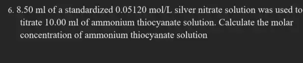 6. 8.50 ml of a standardized 0.05120mol/L silver nitrate solution was used to
titrate 10.00 ml of ammonium thiocyanate solution. Calculate the molar
concentration of ammonium thiocyanate solution