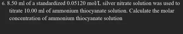 6. 8.50 ml of a standardized 0.05120mol/L silver nitrate solution was used to
titrate 10.00 ml of ammonium thiocyanate solution . Calculate the molar
concentration of ammonium thiocyanate solution