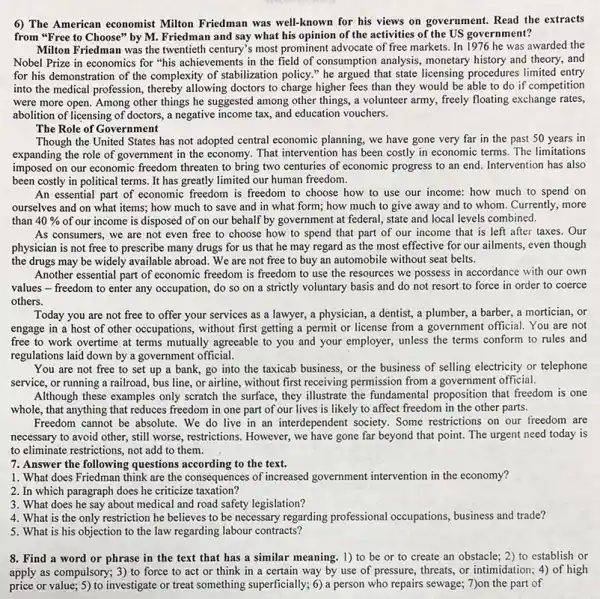 6) The American economist Milton Friedman was well -known for his views on government. Read the extracts
from "Free to Choose"by M. Friedman and say what his opinion of the activities of the US government?
Milton Friedman was the twentieth century's most prominent advocate of free markets In 1976 he was awarded the
Nobel Prize in economics for "his achievements in the field of consumption analysis, monetary history and theory, and
for his demonstration of the complexity of stabilization policy." he argued that state licensing procedures limited entry
into the medical profession allowing doctors to charge higher fees than they would be able to do if competition
were more open. Among other things he suggested among other things, a volunteer army, freely floating exchange rates,
abolition of licensing of doctors, a negative income tax and education vouchers.
The Role of Government
Though the United States has not adopted central economic planning, we have gone very far in the past 50 years in
expanding the role of government in the economy . That intervention has been costly in economic terms The limitations
imposed on our economic freedom threaten to bring two centuries of economic progress to an end Intervention has also
been costly in political terms. It has greatly limited our human freedom.
An essential part of economic freedom is freedom to choose how to use our income: how much to spend on
ourselves and on what items; how much to save and in what form; how much to give away and to whom. Currently, more
than 40%  of our income is disposed of on our behalf by government at federal,state and local levels combined.
As consumers, we are not even free to choose how to spend that part of our income that is left after taxes. Our
physician is not free to prescribe many drugs for us that he may regard as the most effective for our ailments, even though
the drugs may be widely available abroad. We are not free to buy an automobile without seat belts.
Another essential part of economic freedom is freedom to use the resources we possess in accordance with our own
values - freedom to enter any occupation, do so on a strictly voluntary basis and do not resort to force in order to coerce
others.
Today you are not free to offer your services as a lawyer,a physician, a dentist, a plumber , a barber, a mortician, or
engage in a host of other occupations, without first getting a permit or license from a government official. You are not
free to work overtime at terms mutually agreeable to you and your employer, unless the terms conform to rules and
regulations laid down by a government official.
You are not free to set up a bank,go into the taxicab business, or the business of selling electricity or telephone
service, or running a railroad bus line, or airline , without first receiving permission from a government official.
Although these examples only scratch the surface, they illustrate the fundamental proposition that freedom is one
whole, that anything that reduces freedom in one part of our lives is likely to affect freedom in the other parts.
Freedom cannot be absolute .We do live in an interdependent society. Some restrictions on our freedom are
necessary to avoid other ,still worse, restrictions. However,we have gone far beyond that point. The urgent need today is
to eliminate restrictions, not add to them.
7. Answer the following questions according to the text.
1. What does Friedman think are the consequences of increased government intervention in the economy?
2. In which paragraph does he criticize taxation?
3. What does he say about medical and road safety legislation?
4. What is the only restriction he believes to be necessary regarding professional occupations, business and trade?
5. What is his objection to the law regarding labour contracts?
8. Find a word or phrase in the text that has a similar meaning. 1) to be or to create an obstacle; 2) to establish or
apply as compulsory; 3) to force to act or think in a certain way by use of pressure threats, or intimidation; 4)of high
price or value; 5) to investigate or treat something superficially; 6) a person who repairs sewage; 7)on the part of