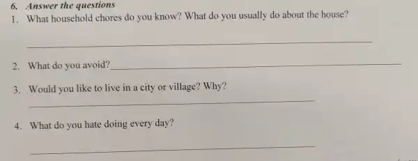 6. Answer the questions
1. What household chores do you know? What do you usually do about the house?
__
2. What do you avoid? __
3. Would you like to live in a city or village?Why?
__
4. What do you hate doing every day?
__