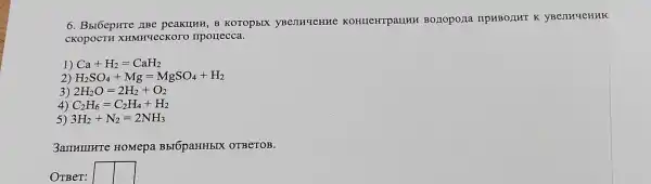 6. BbrbepHre IBe peakuHH, B KOTOP bIX KOHIICHTPaLIHH BOZIOPOLIa npHBOLHT K yBenHueHHK
CKOPOCTH XHMHYeCKOTC mporrecca.
1) Ca+H_(2)=CaH_(2)
2) H_(2)SO_(4)+Mg=MgSO_(4)+H_(2)
3) 2H_(2)O=2H_(2)+O_(2)
4) C_(2)H_(6)=C_(2)H_(4)+H_(2)
5) 3H_(2)+N_(2)=2NH_(3)
3amHumrre HOMepa BbIÓpaHHbIX OTBeTOB.
OTBeT: square  square