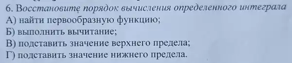 6 BoccmaHosume nopaook 8blucneHu a onpeoenenHozo uHmezpana
A) HaǐTH nepBoo6pa3Hyro QYHKIIHIO;
b) BbITIOJIHHTE
B) IIOJICTaBHTE 3HayeHHe BepxHero
T) noncraBHTb 3Ha4eHHe HHXKHerO