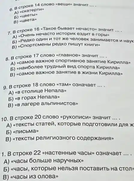 6. Borpoko 14 cnoso aBeulu 3Haunt __
A) ackareptus
5)
B)
7. B crpoke 16 Takoe oblBaer HeyacTo" 3HaHuT __
A)OURHb He4acTO HCTOPMK eanut B ropbly
5) <Penko OAMH TOT Xe YenoBek 3aHuMaerca n Hayk
B) "CnoprcMeHb penko nuuyt KHurun
8. B crpoke 17 CROBO TnaBHOe 3Ha4nT.... __
A) acamoe BaxHOe CHOPTHBHOE 3aHATHe Kupunnax
5) atau6onee cnopra Kupunnas
B) ccaMoe BaxHOe 3aHATUe B Xu3Hu Kupunna>
9. B crpoke 18 CHOBO "TaM>O3Ha4aeT __
A) <B CTOnuLle Henanas
5) *B ropax Henana"
B) <B narepe anbnuHuCTOB>>
10. B crpoke 20 CHOBO apykonucux 3Ha4nT __
A) <TeKCTbl CTaTen , Koropble nonrotoBunu Anax
5) <nucbMas
B) <TeKCTb penuruosHorc conepxaHua>>
1. B cTpoke 22 <<HaCTeHHble 4acbl>O3Ha4aeT __
A) <4aCb 6onblue Hapy4HbIX>>
5) <<4aCbl , KoTopble Henb3 nocraBuTb Ha CTOn
B) <<4aCbl 113 onoBa"