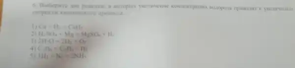 6. Bubepure ase peasuu B koropux yeemuenne Boropona HPHBOAH
cxopoctr o npouecca
Ca+H_(2)=CaH_(2)
H_(2)SO_(4)+Mg=MgSO_(4)+H_(2)
3 2H_(2)O=2H_(2)+O_(2)
C_(2)H_(3)=C_(2)H_(4)+H_(2)
5) 3H_(2)+N_(2)=2NH_(3)