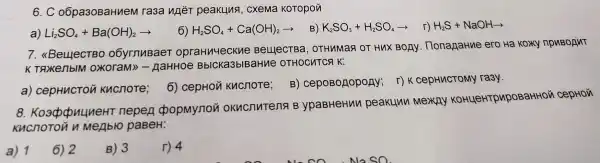 6. C o6 pa30BaH nem ras a nhéT pe akun a, cxema KOTOpON
a) Li_(2)SO_(4)+Ba(OH)_(2)arrow 
H_(2)SO_(4)+Ca(OH)_(2)arrow B!K_(6)SO_(3)+H_(2)SO_(4)arrow r!H_(2)S+NaOHarrow 
7. <Beuec TBO O6y rnu 3aeT opraHn'leckue Be euectBa, OT Hun NaR OT HU:x BOAY 1. HonagaHne erc Ha Koxy np BOANT
aM tHoe Bb CKa3bIB arrue oT HOCHTCA K:
a) ce pH nctou ku cnore;
6) cep tou kucs 10Te;
B)cepos onopony ; r)kce pHnCTOMY ra3y.
8. Ko douune eHT ne pen do opN lynon ok ucnutens B ypaBHe Hun peak unu me xay ko Hue Hrpup OBaHHOủ cepHOji
Khcno TOủ n MeAblo paBeH:
a) 1
6) 2
B) 3
r) 4