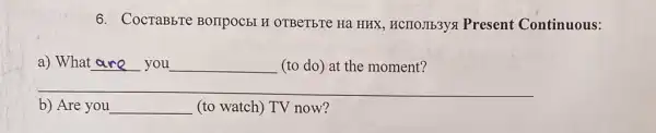 6. CocraBbre BOIIPOCEI H OTBeTbTe Hã HHX, HCIIOJIb3ys Present Continuous:
__
a) What __ __ (to do) at the moment?
b) Are you __ (to watch) TV now? (to watch) TV now?