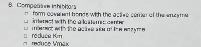 6. Competitive inhibitors
form covalent bonds with the active center of the enzyme
D interact with the allosternic center D
interact with the active site of the enzyme
a reduce Km
reduce Vmax