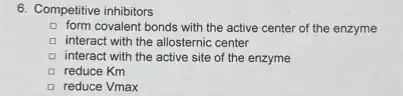 6. Competitive inhibitors
form covalent bonds with the active center of the enzyme
D interact with the allosternic center
D interact with the active site of the enzyme
a reduce Km
reduce Vmax