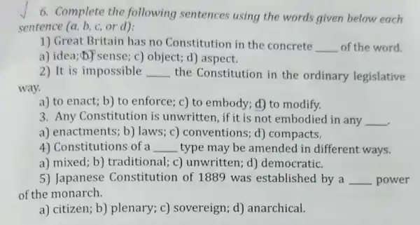 6. Complete the following sentences using the words given below each
sentence (a, b, c or d):
1) Great Britain has no Constitution in the concrete __ of the word.
a) idea;b) sense;c) object; d) aspect.
2) It is impossible __ the Constitution in the ordinary legislative
way.
a) to enact; b)to enforce; c) to embody; d) to modify.
3. Any Constitution is unwritten, if it is not embodied in any __
a) enactments; b)laws; c) conventions ; d) compacts.
4) Constitutions of a __ type may be amended in different ways.
a) mixed; b)traditional; c)unwritten; d)democratic.
5) Japanese Constitution of 1889 was established by a __ power
of the monarch.
a) citizen; b)plenary; c)sovereign; d)anarchical.