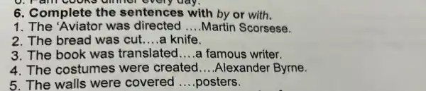 6. Complete the sentence 3 with by or with.
1. The 'Aviator was directed __ Martin Scorsese.
2. The bread was cut __ a knife.
3. The book was translated __ a famous writer.
4. The costumes were created __ Alexander Byrne.
5. The walls were covered __ posters.